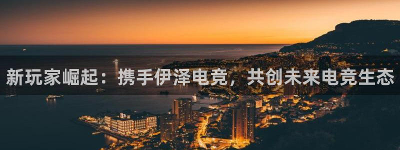 k1电竞馆：新玩家崛起：携手伊泽电竞，共创未来电竞生态